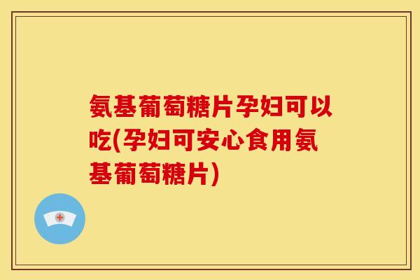 氨基葡萄糖片孕妇可以吃(孕妇可安心食用氨基葡萄糖片)