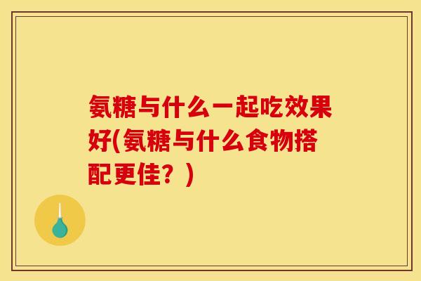 氨糖与什么一起吃效果好(氨糖与什么食物搭配更佳?) 氨糖与什么一起吃效果好(氨糖与什么食物搭配更佳?)