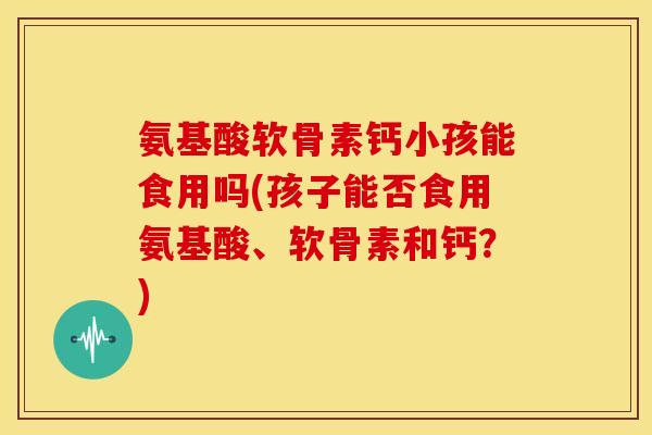 氨基酸软骨素钙小孩能食用吗(孩子能否食用氨基酸、软骨素和钙?) 氨基酸软骨素钙小孩能食用吗(孩子能否食用氨基酸、软骨素和钙?)