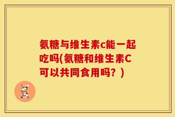 氨糖与维生素c能一起吃吗(氨糖和维生素C可以共同食用吗?) 氨糖与维生素c能一起吃吗(氨糖和维生素C可以共同食用吗?)