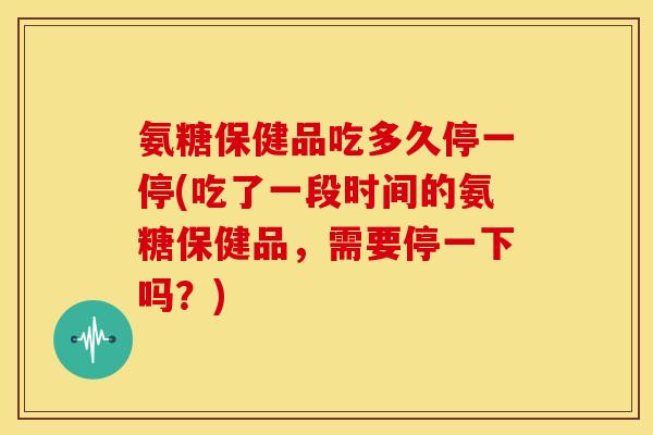 氨糖保健品吃多久停一停(吃了一段时间的氨糖保健品，需要停一下吗？)