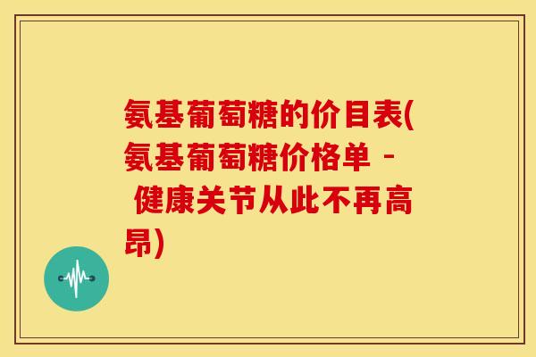 氨基葡萄糖的价目表(氨基葡萄糖价格单 - 健康关节从此不再高昂)