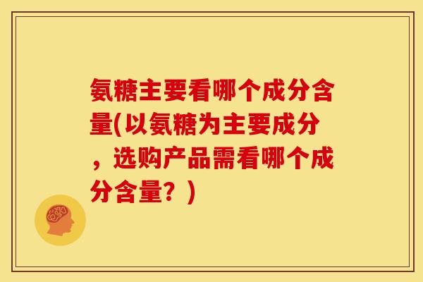 氨糖主要看哪个成分含量(以氨糖为主要成分，选购产品需看哪个成分含量？)