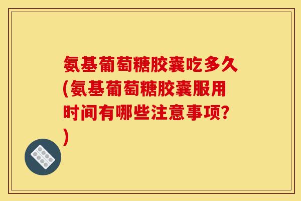 氨基葡萄糖胶囊吃多久(氨基葡萄糖胶囊服用时间有哪些注意事项？)