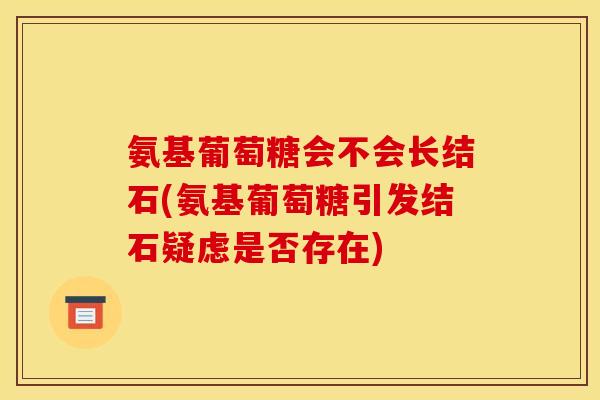 氨基葡萄糖会不会长结石(氨基葡萄糖引发结石疑虑是否存在)