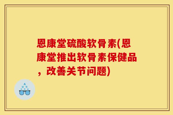 恩康堂硫酸软骨素(恩康堂推出软骨素保健品,改善关节问题) 恩康堂硫酸软骨素(恩康堂推出软骨素保健品,改善关节问题)