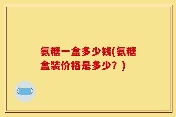 氨糖一盒多少钱(氨糖盒装价格是多少?) 氨糖一盒多少钱(氨糖盒装价格是多少?)