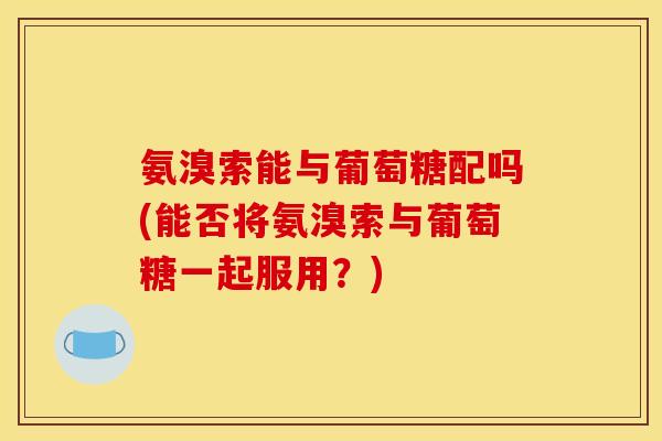 氨溴索能与葡萄糖配吗(能否将氨溴索与葡萄糖一起服用?) 氨溴索能与葡萄糖配吗(能否将氨溴索与葡萄糖一起服用?)