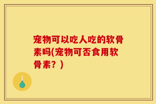 宠物可以吃人吃的软骨素吗(宠物可否食用软骨素？)
