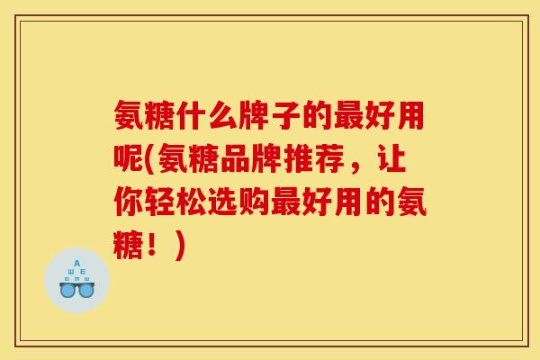 氨糖什么牌子的好用呢(氨糖品牌推荐,让你轻松选购好用的氨糖!) 氨糖什么牌子的好用呢(氨糖品牌推荐,让你轻松选购好用的氨糖!)