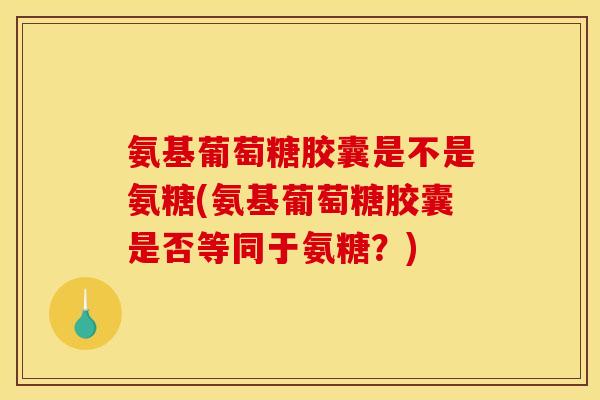 氨基葡萄糖胶囊是不是氨糖(氨基葡萄糖胶囊是否等同于氨糖?) 氨基葡萄糖胶囊是不是氨糖(氨基葡萄糖胶囊是否等同于氨糖?)