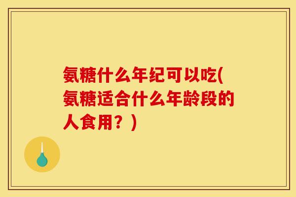 氨糖什么年纪可以吃(氨糖适合什么年龄段的人食用？)