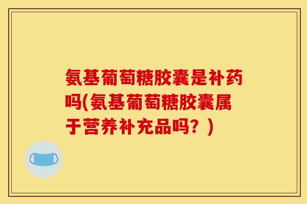 氨基葡萄糖胶囊是补药吗(氨基葡萄糖胶囊属于营养补充品吗？)