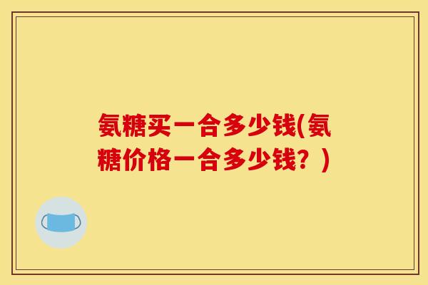氨糖买一合多少钱(氨糖价格一合多少钱?) 氨糖买一合多少钱(氨糖价格一合多少钱?)