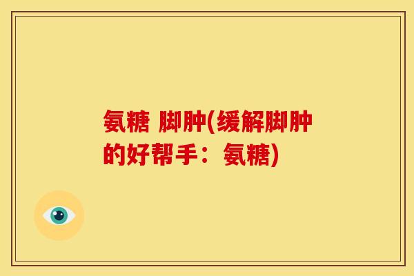 氨糖 脚肿(缓解脚肿的好帮手:氨糖) 氨糖 脚肿(缓解脚肿的好帮手:氨糖)