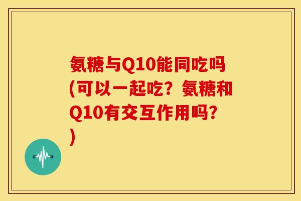 氨糖与Q10能同吃吗(可以一起吃？氨糖和Q10有交互作用吗？)