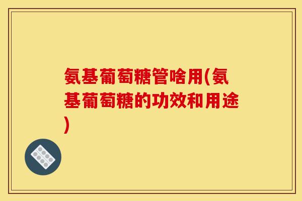 氨基葡萄糖管啥用(氨基葡萄糖的功效和用途)