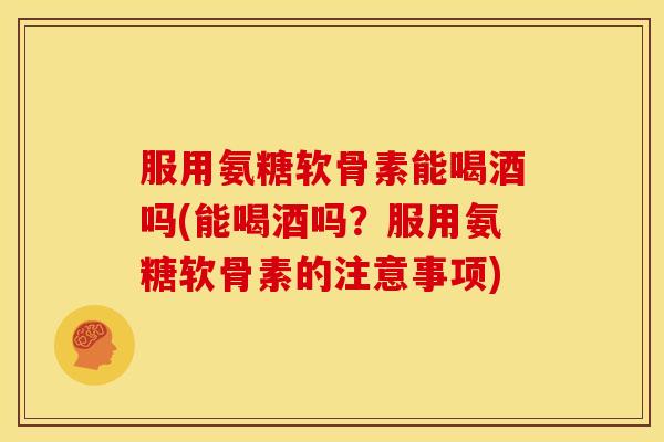 服用氨糖软骨素能喝酒吗(能喝酒吗?服用氨糖软骨素的注意事项) 服用氨糖软骨素能喝酒吗(能喝酒吗?服用氨糖软骨素的注意事项)
