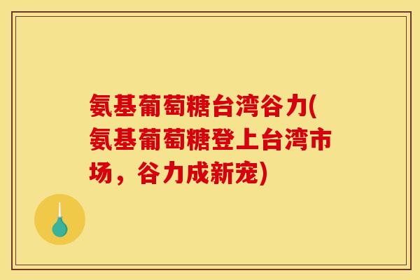 氨基葡萄糖台湾谷力(氨基葡萄糖登上台湾市场，谷力成新宠)