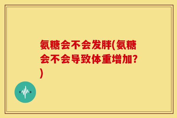 氨糖会不会发胖(氨糖会不会导致体重增加?) 氨糖会不会发胖(氨糖会不会导致体重增加?)