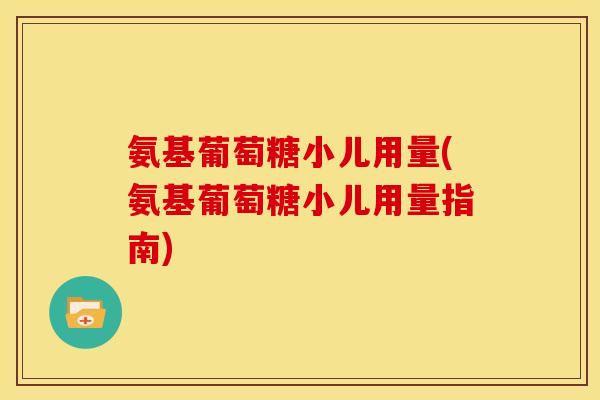 氨基葡萄糖小儿用量(氨基葡萄糖小儿用量指南)