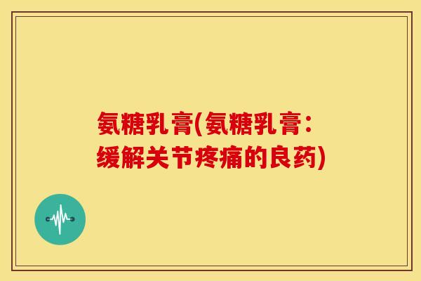 氨糖乳膏(氨糖乳膏:缓解关节的良药) 氨糖乳膏(氨糖乳膏:缓解关节的良药)