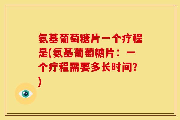 氨基葡萄糖片一个疗程是(氨基葡萄糖片：一个疗程需要多长时间？)
