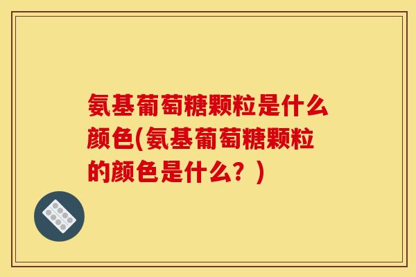 氨基葡萄糖颗粒是什么颜色(氨基葡萄糖颗粒的颜色是什么?) 氨基葡萄糖颗粒是什么颜色(氨基葡萄糖颗粒的颜色是什么?)