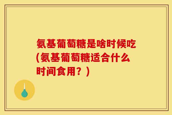 氨基葡萄糖是啥时候吃(氨基葡萄糖适合什么时间食用？)