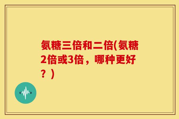 氨糖三倍和二倍(氨糖2倍或3倍,哪种更好?) 氨糖三倍和二倍(氨糖2倍或3倍,哪种更好?)