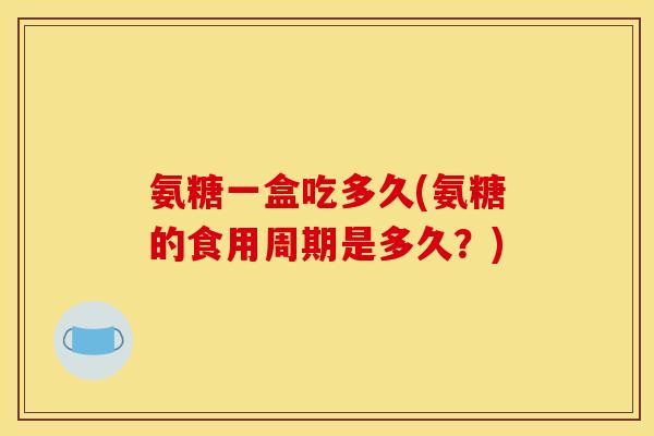 氨糖一盒吃多久(氨糖的食用周期是多久？)
