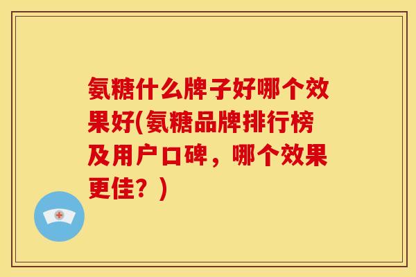 氨糖什么牌子好哪个效果好(氨糖品牌排行榜及用户口碑,哪个效果更佳?) 氨糖什么牌子好哪个效果好(氨糖品牌排行榜及用户口碑,哪个效果更佳?)