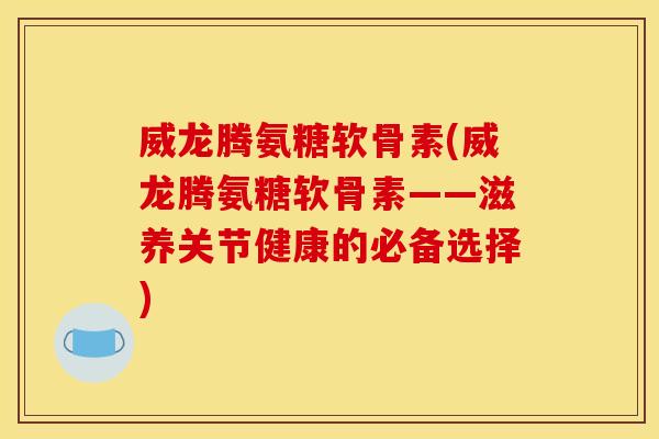 威龙腾氨糖软骨素(威龙腾氨糖软骨素——滋养关节健康的必备选择)