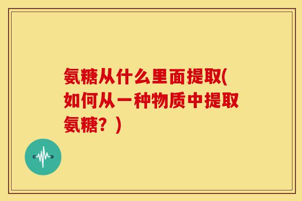 氨糖从什么里面提取(如何从一种物质中提取氨糖?) 氨糖从什么里面提取(如何从一种物质中提取氨糖?)