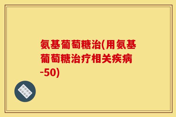 氨基葡萄糖(用氨基葡萄糖相关 -50) 氨基葡萄糖(用氨基葡萄糖相关 -50)