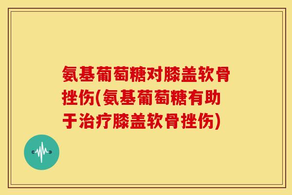 氨基葡萄糖对膝盖软骨挫伤(氨基葡萄糖有助于膝盖软骨挫伤)