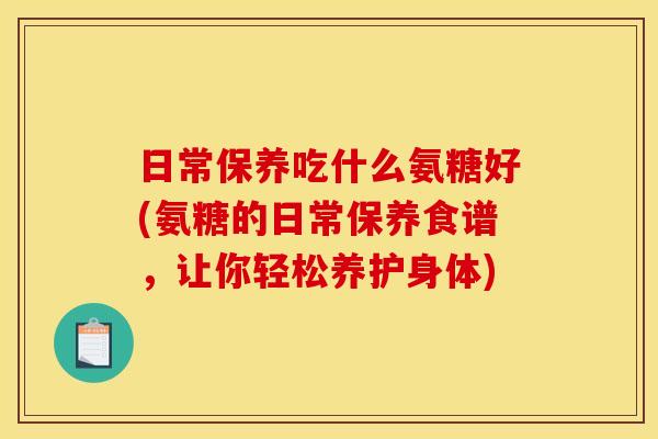 日常保养吃什么氨糖好(氨糖的日常保养食谱，让你轻松养护身体)