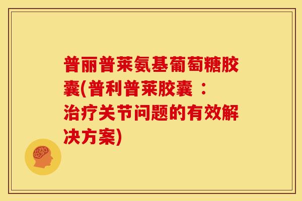 普丽普莱氨基葡萄糖胶囊(普利普莱胶囊 ：关节问题的有效解决方案)