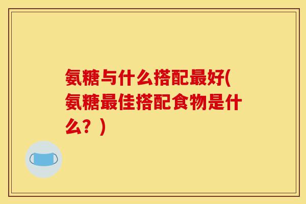 氨糖与什么搭配好(氨糖佳搭配食物是什么？)