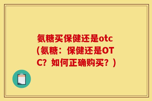 氨糖买保健还是otc(氨糖：保健还是OTC？如何正确购买？)