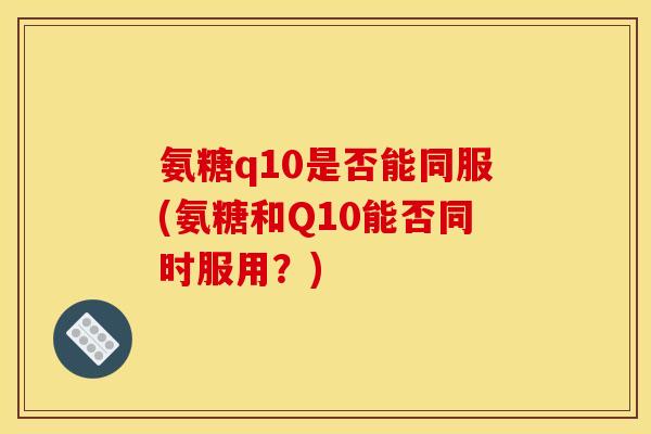 氨糖q10是否能同服(氨糖和Q10能否同时服用?) 氨糖q10是否能同服(氨糖和Q10能否同时服用?)