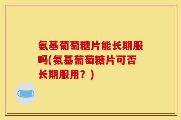 氨基葡萄糖片能长期服吗(氨基葡萄糖片可否长期服用？)