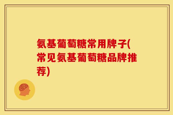 氨基葡萄糖常用牌子(常见氨基葡萄糖品牌推荐)