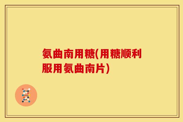 氨曲南用糖(用糖顺利服用氨曲南片) 氨曲南用糖(用糖顺利服用氨曲南片)