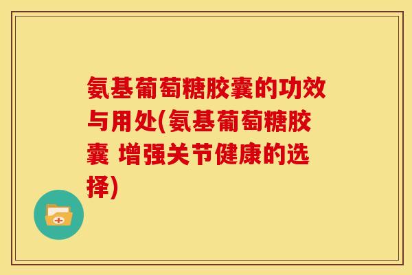 氨基葡萄糖胶囊的功效与用处(氨基葡萄糖胶囊 增强关节健康的选择)