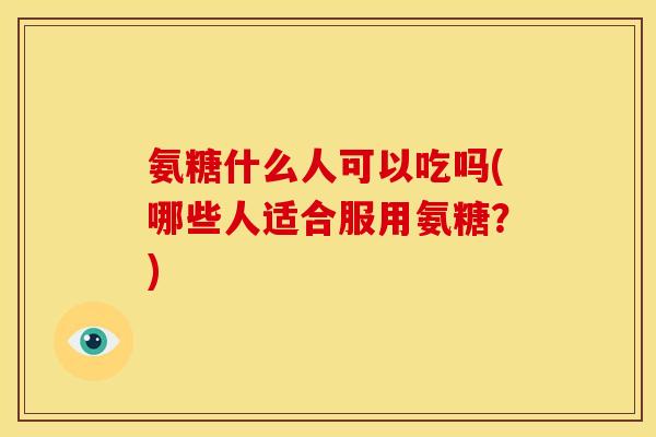 氨糖什么人可以吃吗(哪些人适合服用氨糖？)