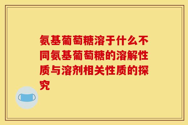 氨基葡萄糖溶于什么不同氨基葡萄糖的溶解性质与溶剂相关性质的探究 氨基葡萄糖溶于什么不同氨基葡萄糖的溶解性质与溶剂相关性质的探究