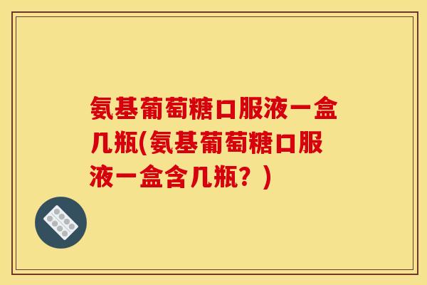 氨基葡萄糖口服液一盒几瓶(氨基葡萄糖口服液一盒含几瓶？)