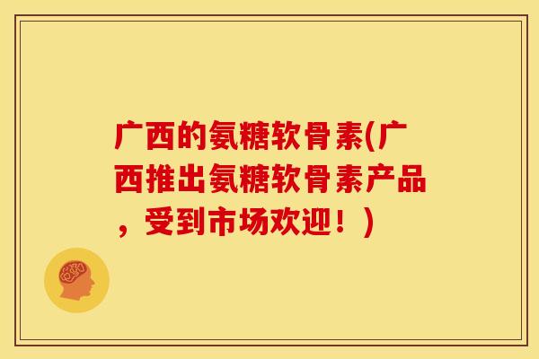 广西的氨糖软骨素(广西推出氨糖软骨素产品,受到市场欢迎!) 广西的氨糖软骨素(广西推出氨糖软骨素产品,受到市场欢迎!)