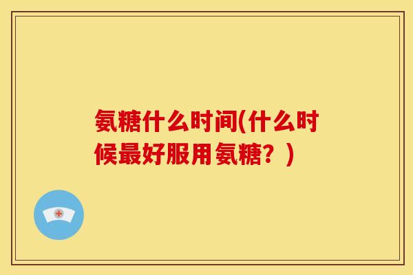 氨糖什么时间(什么时候好服用氨糖?) 氨糖什么时间(什么时候好服用氨糖?)
